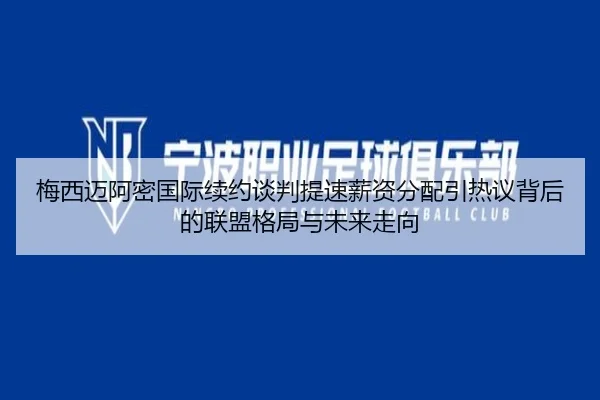 梅西迈阿密国际续约谈判提速薪资分配引热议背后的联盟格局与未来走向