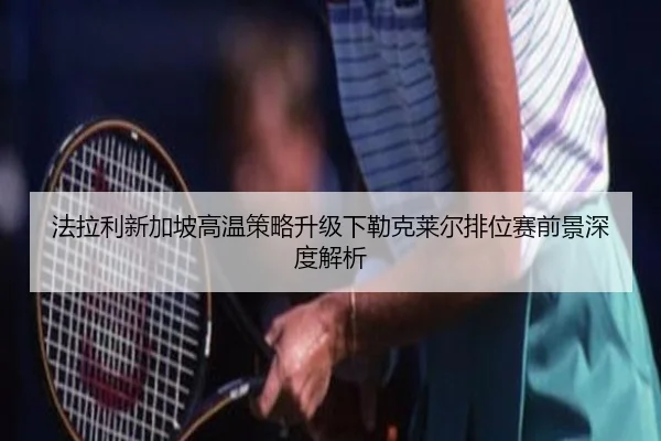 法拉利新加坡高温策略升级下勒克莱尔排位赛前景深度解析