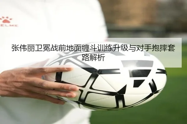 张伟丽卫冕战前地面缠斗训练升级与对手抱摔套路解析